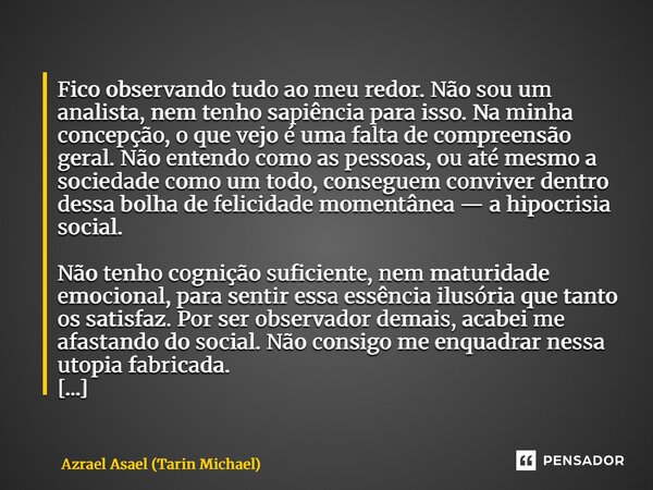 Fico observando tudo ao meu redor. Não sou um analista, nem tenho sapiência para isso. Na minha concepção, o que vejo é uma falta de compreensão geral. Não ent... Frase de Azrael Asael (Tarin Michael).