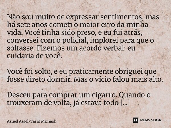 Não sou muito de expressar sentimentos, mas há sete anos cometi o maior erro da minha vida. Você tinha sido preso, e eu fui atrás, conversei com o policial, im... Frase de Azrael Asael (Tarin Michael).
