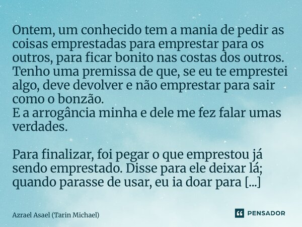 ⁠Ontem, um conhecido tem a mania de pedir as coisas emprestadas para emprestar para os outros, para ficar bonito nas costas dos outros. Tenho uma premissa de qu... Frase de Azrael Asael (Tarin Michael).