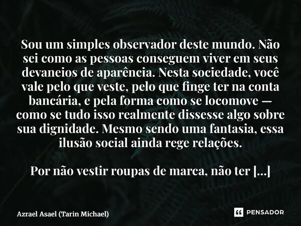 Sou um simples observador deste mundo. Não sei como as pessoas conseguem viver em seus devaneios de aparência. Nesta sociedade, você vale pelo que veste, pelo ... Frase de Azrael Asael (Tarin Michael).