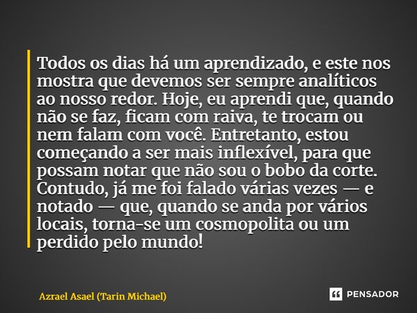Todos os dias há um aprendizado, e este nos mostra que devemos ser sempre analíticos ao nosso redor. Hoje, eu aprendi que, quando não se faz, ficam com raiva, ... Frase de Azrael Asael (Tarin Michael).
