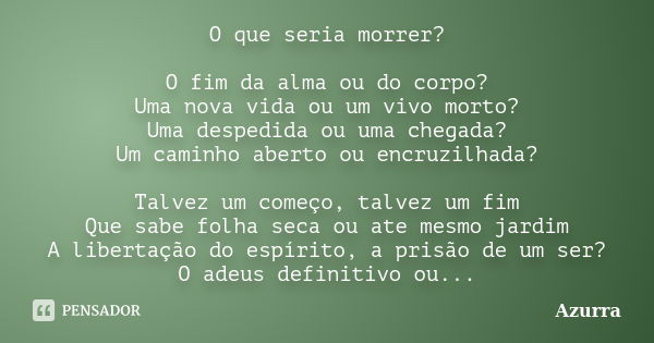 O que seria morrer? O fim da alma ou do corpo? Uma nova vida ou um vivo morto? Uma despedida ou uma chegada? Um caminho aberto ou encruzilhada? Talvez um começo... Frase de Azurra.