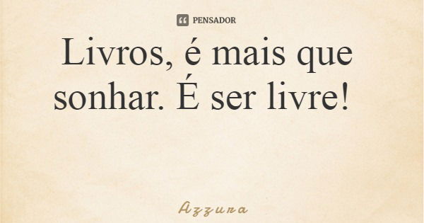 Livros, é mais que sonhar. É ser livre!... Frase de A z z u r a.