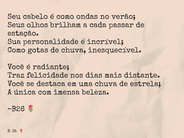 Seu cabelo é como ondas no verão; Seus olhos brilham a cada passar de estação. Sua personalidade é incrível; Como gotas de chuva, inesquecível. Você é radiante;... Frase de B 26.
