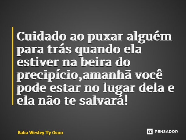 ⁠Cuidado ao puxar alguém para trás quando ela estiver na beira do precipício,amanhã você pode estar no lugar dela e ela não te salvará!... Frase de Bàbá Wesley Ty Osun.