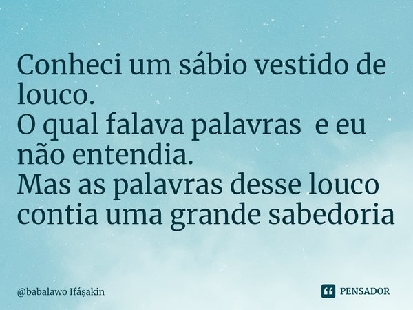 ⁠Conheci um sábio vestido de louco. O qual falava palavras e eu não entendia. Mas as palavras desse louco contia uma grande sabedoria... Frase de babalawo Ifáakin.