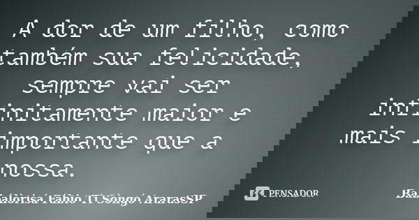 A dor de um filho, como também sua felicidade, sempre vai ser infinitamente maior e mais importante que a nossa.... Frase de Babálòrisá Fábio Ti Sòngó  ArarasSP.