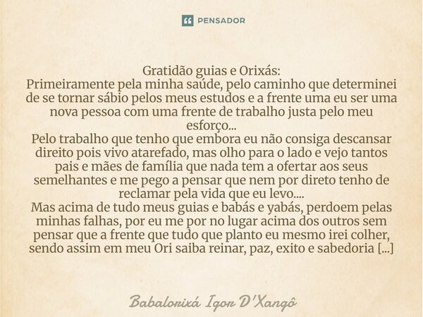 Gratidão guias e Orixás: Primeiramente pela minha saúde, pelo caminho que determinei de se tornar sábio pelos meus estudos e a frente uma eu ser uma nova pesso... Frase de Babálorixá Igor D'Xangô.