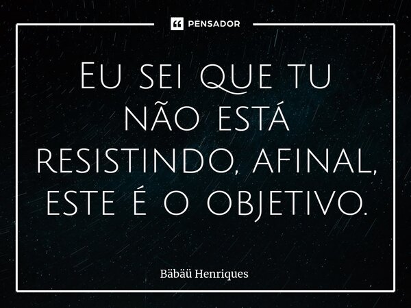 ⁠Eu sei que tu não está resistindo, afinal, este é o objetivo.... Frase de Bäbäü Henriques.