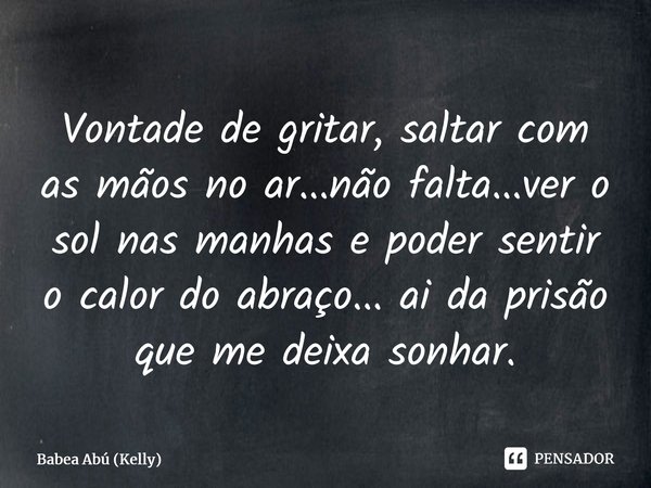 Vontade de gritar, saltar com as mãos no ar...não falta...ver o sol nas manhas e poder sentir o calor do abraço... ai da prisão que me deixa sonhar.... Frase de Babea Abú (Kelly).