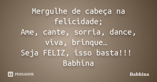 Mergulhe de cabeça na felicidade; Ame, cante, sorria, dance, viva, brinque… Seja FELIZ, isso basta!!! Babhina... Frase de Babhina.