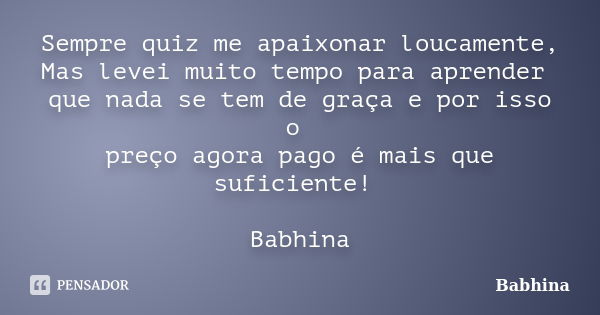 Sempre quiz me apaixonar loucamente, Mas levei muito tempo para aprender que nada se tem de graça e por isso o preço agora pago é mais que suficiente! Babhina... Frase de Babhina.