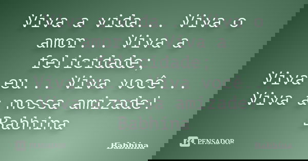 Viva a vida... Viva o amor... Viva a felicidade; Viva eu... Viva você... Viva a nossa amizade! Babhina... Frase de Babhina.