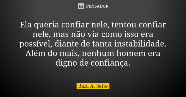 Ela queria confiar nele, tentou confiar nele, mas não via como isso era possível, diante de tanta instabilidade. Além do mais, nenhum homem era digno de confian... Frase de Babi A. Sette.