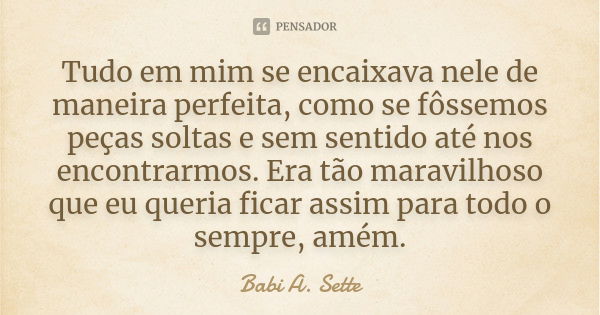 Tudo em mim se encaixava nele de maneira perfeita, como se fôssemos peças soltas e sem sentido até nos encontrarmos. Era tão maravilhoso que eu queria ficar ass... Frase de Babi A. Sette.