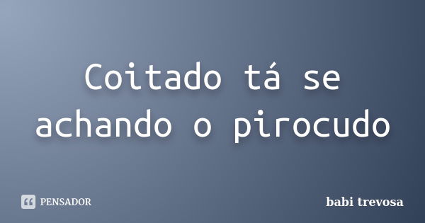 Coitado tá se achando o pirocudo... Frase de babi trevosa.