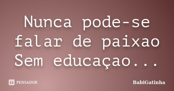 Nunca pode-se falar de paixao Sem educaçao...... Frase de BabiGatinha.