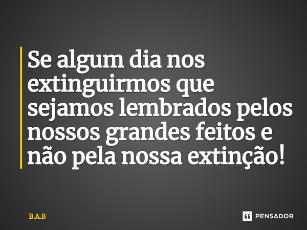 ⁠Se algum dia nos extinguirmos que sejamos lembrados pelos nossos grandes feitos e não pela nossa extinção!... Frase de B.A.B.