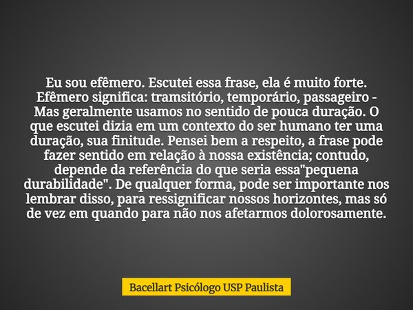 Eu sou efêmero. Escutei essa frase, ela é muito forte. Efêmero significa: tramsitório, temporário, passageiro - Mas geralmente usamos no sentido de pouca duraçã... Frase de Bacellart Psicólogo USP Paulista.