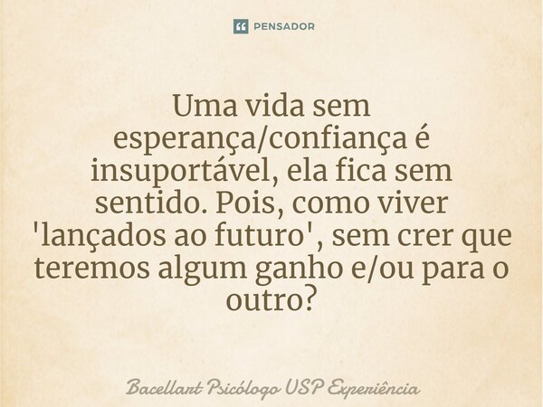 ⁠Uma vida sem esperança/confiança é insuportável, ela fica sem sentido. Pois, como viver 'lançados ao futuro', sem crer que teremos algum ganho e/ou para o outr... Frase de Bacellart Psicólogo USP Experiência.