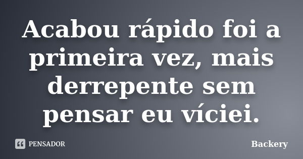 Acabou rápido foi a primeira vez, mais derrepente sem pensar eu víciei.... Frase de Backery.