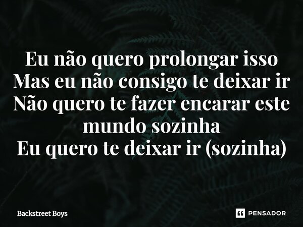 Eu não quero prolongar isso Mas eu não consigo te deixar ir Não quero te fazer encarar este mundo sozinha Eu quero te deixar ir (sozinha)... Frase de Backstreet Boys.