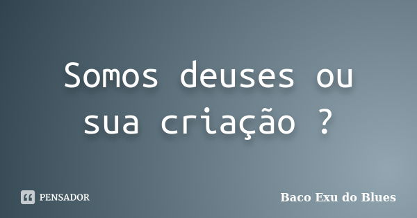 Somos deuses ou sua criação ?... Frase de Baco Exu Do Blues.