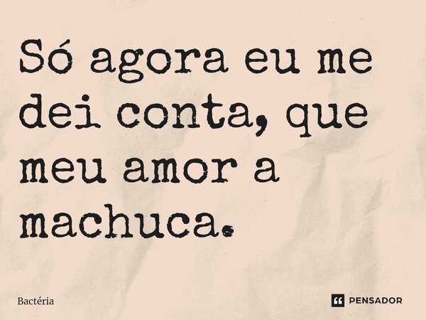 Só agora eu me dei conta, que meu amor a machuca.⁠... Frase de Bactéria.