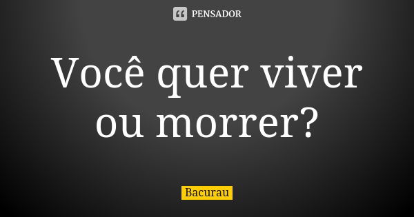 Você quer viver ou morrer?... Frase de Bacurau.