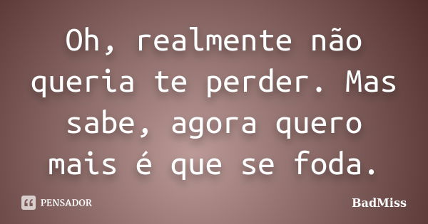 Oh, realmente não queria te perder. Mas sabe, agora quero mais é que se foda.... Frase de BadMiss.