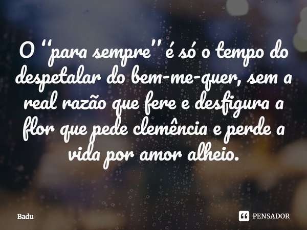⁠O ‘‘para sempre’’ é só o tempo do despetalar do bem-me-quer, sem a real razão que fere e desfigura a flor que pede clemência e perde a vida por amor alheio.... Frase de Badu.