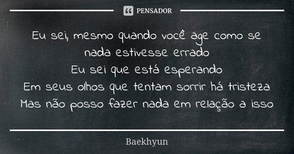 Eu sei, mesmo quando você age como se nada estivesse errado Eu sei que está esperando Em seus olhos que tentam sorrir há tristeza Mas não posso fazer nada em re... Frase de Baekhyun.