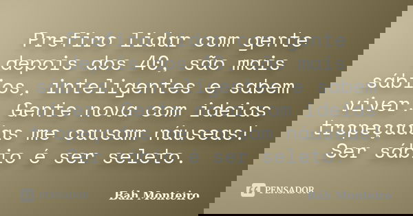 Prefiro lidar com gente depois dos 40, são mais sábios, inteligentes e sabem viver. Gente nova com ideias tropeçadas me causam náuseas! Ser sábio é ser seleto.... Frase de Báh Monteiro.