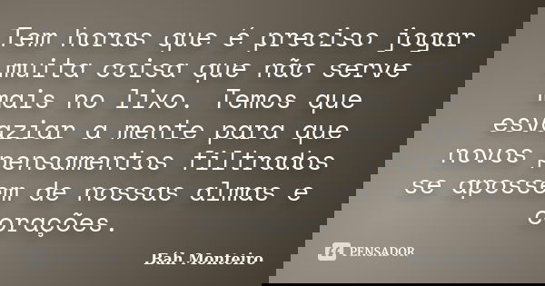 Tem horas que é preciso jogar muita coisa que não serve mais no lixo. Temos que esvaziar a mente para que novos pensamentos filtrados se apossem de nossas almas... Frase de Báh Monteiro.