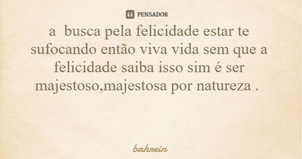 a busca pela felicidade estar te sufocando então viva vida sem que a felicidade saiba isso sim é ser majestoso,majestosa por natureza .... Frase de bahrein.