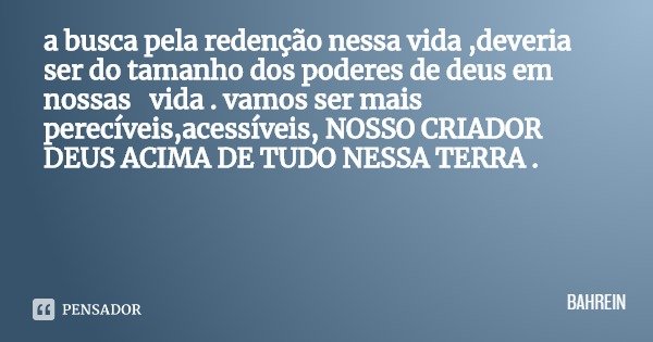 a busca pela redenção nessa vida ,deveria ser do tamanho dos poderes de deus em nossas vida . vamos ser mais perecíveis,acessíveis, NOSSO CRIADOR DEUS ACIMA DE ... Frase de BAHREIN.