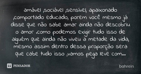 amável ,sociável ,sensível, apaixonado ,comportado educado, porem você mesmo já disse que não sabe amar ainda não descobriu o amor .como podemos exigir tudo iss... Frase de bahrein.