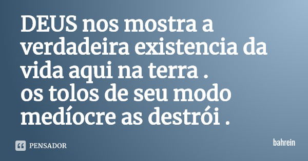 DEUS nos mostra a verdadeira existência da vida aqui na terra .
os tolos de seu modo medíocre as destrói .... Frase de bahrein.
