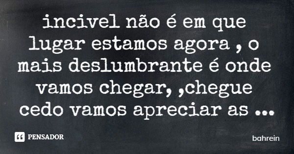 incivel não é em que lugar estamos agora , o mais deslumbrante é onde vamos chegar, ,chegue cedo vamos apreciar as paisagens.... Frase de bahrein.