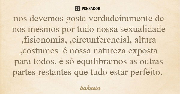 nos devemos gosta verdadeiramente de nos mesmos por tudo nossa sexualidade ,fisionomia, ,circunferencial, altura ,costumes é nossa natureza exposta para todos. ... Frase de bahrein.