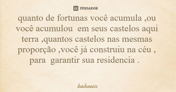 quanto de fortunas você acumula ,ou você acumulou em seus castelos aqui terra ,quantos castelos nas mesmas proporção ,você já construiu na céu , para garantir s... Frase de bahrein.