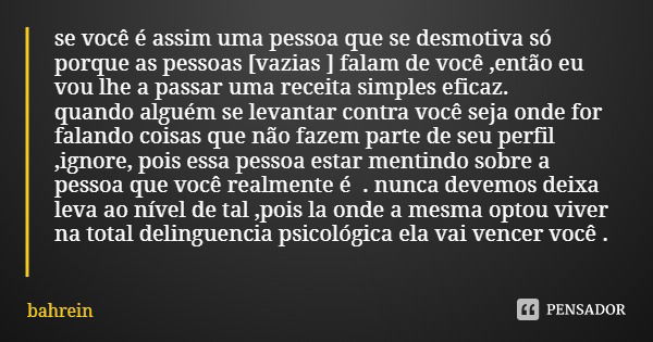 se você é assim uma pessoa que se desmotiva só porque as pessoas [vazias ] falam de você ,então eu vou lhe a passar uma receita simples eficaz.
quando alguém se... Frase de bahrein.