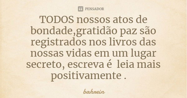 TODOS nossos atos de bondade,gratidão paz são registrados nos livros das nossas vidas em um lugar secreto, escreva é leia mais positivamente .... Frase de bahrein.