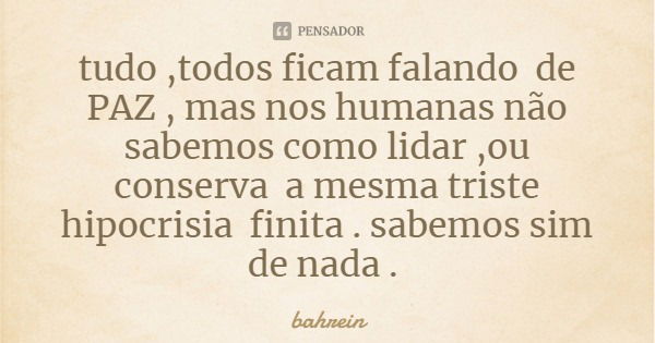 tudo ,todos ficam falando de PAZ , mas nos humanas não sabemos como lidar ,ou
conserva a mesma triste hipocrisia finita . sabemos sim de nada .... Frase de bahrein.