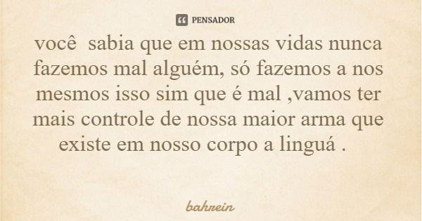 você sabia que em nossas vidas nunca fazemos mal alguém, só fazemos a nos mesmos isso sim que é mal ,vamos ter mais controle de nossa maior arma que existe em n... Frase de bahrein.