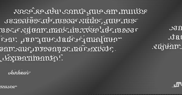 você se deu conta que em muitos ocasiões de nossa vidas ,que nos somos a vigem mais incrível de nosso todo eu . por que toda é qualquer viajem sem sua presença ... Frase de bahrein.