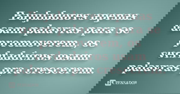 Bajuladores apenas usam palavras para se promoverem, os verdadeiros usam palavras pra crescerem.