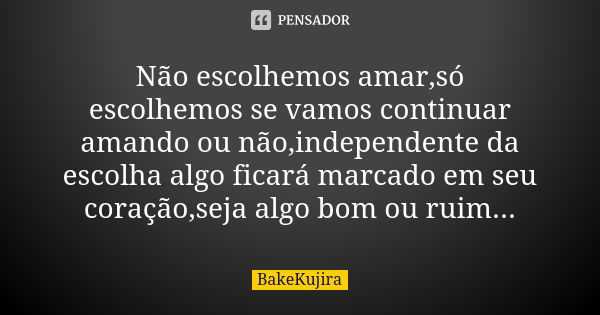 Não escolhemos amar,só escolhemos se vamos continuar amando ou não,independente da escolha algo ficará marcado em seu coração,seja algo bom ou ruim...... Frase de BakeKujira.