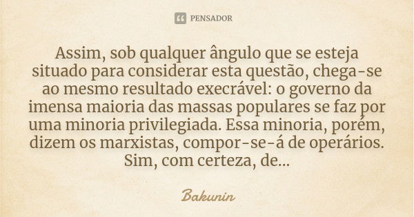 Assim, sob qualquer ângulo que se esteja situado para considerar esta questão, chega-se ao mesmo resultado execrável: o governo da imensa maioria das massas pop... Frase de Bakunin.