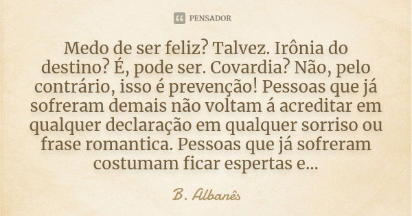 Medo de ser feliz? Talvez. Irônia do destino? É, pode ser. Covardia? Não, pelo contrário, isso é prevenção! Pessoas que já sofreram demais não voltam á acredita... Frase de B. Albanês.